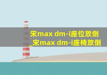 宋max dm-i座位放倒_宋max dm-i座椅放倒